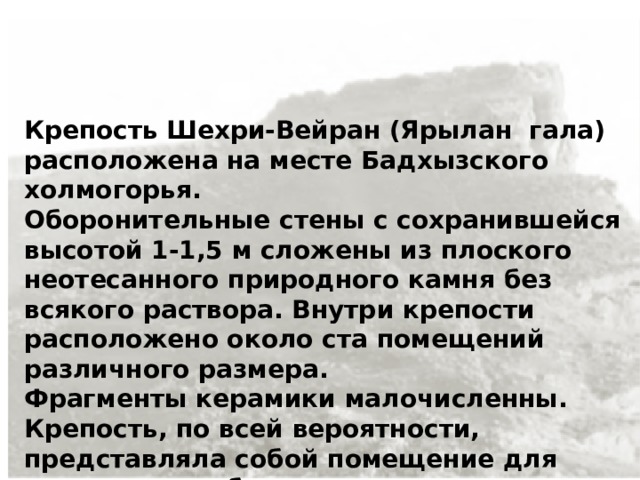 Крепость Шехри-Вейран (Ярылан гала) расположена на месте Бадхызского холмогорья. Оборонительные стены с сохранившейся высотой 1-1,5 м сложены из плоского неотесанного природного камня без всякого раствора. Внутри крепости расположено около ста помещений различного размера. Фрагменты керамики малочисленны. Крепость, по всей вероятности, представляла собой помещение для укрытия в особо опасных случаях.