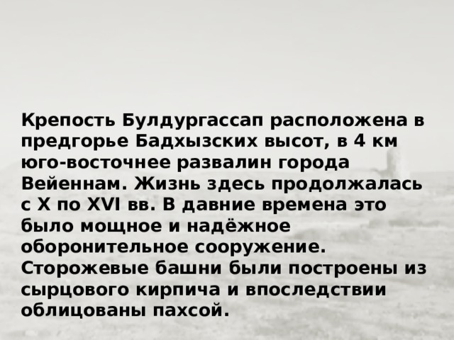 Крепость Булдургассап расположена в предгорье Бадхызских высот, в 4 км юго-восточнее развалин города Вейеннам. Жизнь здесь продолжалась с Х по ХVI вв. В давние времена это было мощное и надёжное оборонительное сооружение. Сторожевые башни были построены из сырцового кирпича и впоследствии облицованы пахсой.