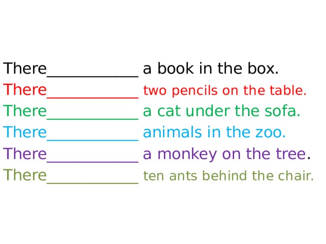 There____________ a book in the box. There____________ two pencils on the table. There____________ a cat under the sofa. There____________ animals in the zoo. There____________ a monkey on the tree . There____________ ten ants behind the chair.