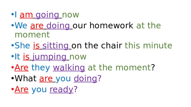 I am  going  now We  are  doing  our homework at the moment She  is  sitting  on the chair this minute It  is  jumping  now Are  they  walking  at the moment ? What are  you  doing ? Are  you  ready