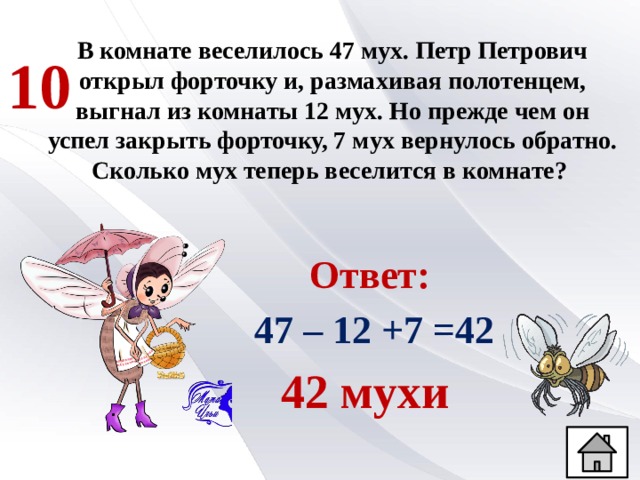 В комнате веселилось 47 мух. Петр Петрович открыл форточку и, размахивая полотенцем, выгнал из комнаты 12 мух. Но прежде чем он успел закрыть форточку, 7 мух вернулось обратно. Сколько мух теперь веселится в комнате? 10 Ответ:  47 – 12 +7 =42 42 мухи