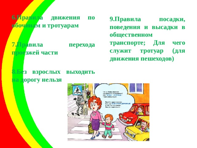 6.Правила движения по обочинам и тротуарам  7.Правила перехода проезжей части  8.Без взрослых выходить на дорогу нельзя     9.Правила посадки, поведения и высадки в общественном транспорте; Для чего служит тротуар (для движения пешеходов)