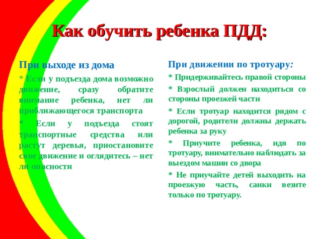 Как обучить ребенка ПДД: При выходе из дома При движении по тротуару :  * Если у подъезда дома возможно движение, сразу обратите внимание ребенка, нет ли приближающегося транспорта * Если у подъезда стоят транспортные средства или растут деревья, приостановите свое движение и оглядитесь – нет ли опасности * Придерживайтесь правой стороны * Взрослый должен находиться со стороны проезжей части * Если тротуар находится рядом с дорогой, родители должны держать ребенка за руку * Приучите ребенка, идя по тротуару, внимательно наблюдать за выездом машин со двора * Не приучайте детей выходить на проезжую часть, санки везите только по тротуару.   