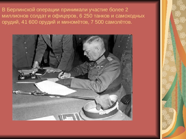 В Берлинской операции принимали участие более 2 миллионов солдат и офицеров, 6 250 танков и самоходных орудий, 41 600 орудий и миномётов, 7 500 самолётов.