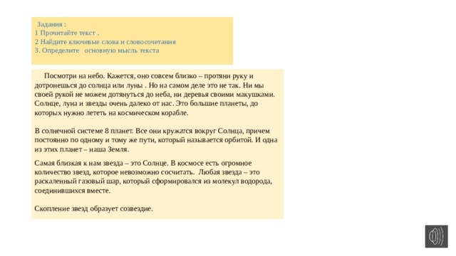 Задания :  1 Прочитайте текст .  2 Найдите ключевые слова и словосочетания  3. Определите основную мысль текста    Посмотри на небо. Кажется, оно совсем близко – протяни руку и дотронешься до солнца или луны . Но на самом деле это не так. Ни мы своей рукой не можем дотянуться до неба, ни деревья своими макушками. Солнце, луна и звезды очень далеко от нас. Это большие планеты, до которых нужно лететь на космическом корабле.   В солнечной системе 8 планет. Все они кружатся вокруг Солнца, причем постоянно по одному и тому же пути, который называется орбитой. И одна из этих планет – наша Земля. Самая близкая к нам звезда – это Солнце. В космосе есть огромное количество звезд, которое невозможно сосчитать.  Любая звезда – это раскаленный газовый шар, который сформировался из молекул водорода, соединившихся вместе.   Скопление звезд образует созвездие.