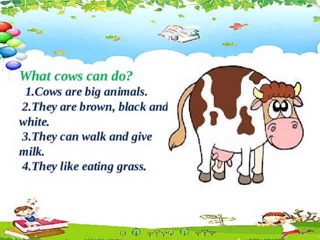 What cows can do?  1.Cows are big animals.  2.They are brown, black and white.  3.They can walk and give milk.  4.They like eating grass.