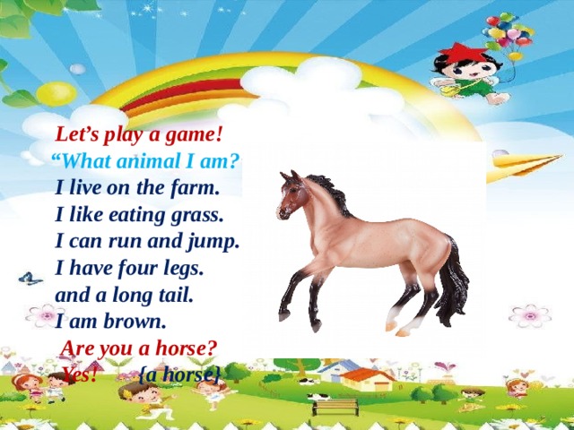 Let’s play a game! “ What animal I am?”  I live on the farm.  I like eating grass.  I can run and jump.  I have four legs.  and a long tail.  I am brown.  Are you a horse?  Yes!  {a horse}
