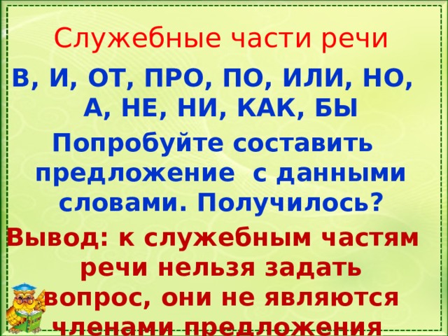 Служебные части речи В, И, ОТ, ПРО, ПО, ИЛИ, НО, А, НЕ, НИ, КАК, БЫ Попробуйте составить предложение с данными словами. Получилось? Вывод: к служебным частям речи нельзя задать вопрос, они не являются членами предложения