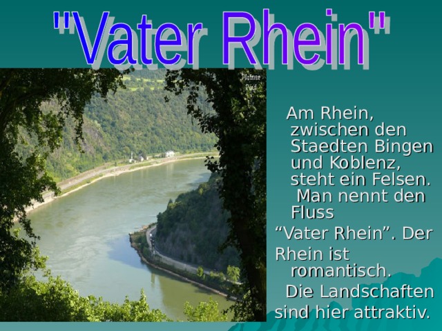 Am Rhein, zwischen den Staedten Bingen und Koblenz, steht ein Felsen. Man nennt  den Fluss “ Vater Rhein”. Der Rhein ist romantisch.  Die Landschaften sind hier attraktiv.