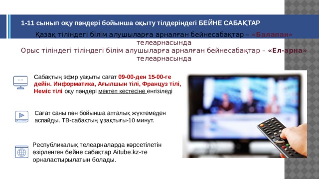 1-11 сынып оқу пәндері бойынша оқыту тілдеріндегі БЕЙНЕ САБАҚТАР Қазақ тіліндегі білім алушыларға арналған бейнесабақтар – «Балапан» телеарнасында  Орыс тіліндегі тіліндегі білім алушыларға арналған бейнесабақтар – «Ел-арна» телеарнасында Сабақтың эфир уақыты сағат 09-00-ден 15-00-ге дейін.  Информатика, Ағылшын тілі, Француз тілі, Неміс тілі оқу пәндері мектеп кестесіне енгізіледі Сағат саны пән бойынша апталық жүктемеден аспайды. ТВ-сабақтың ұзақтығы-10 минут. Республикалық телеарналарда көрсетілетін әзірленген бейне сабақтар Aitube.kz-те орналастырылатын болады.