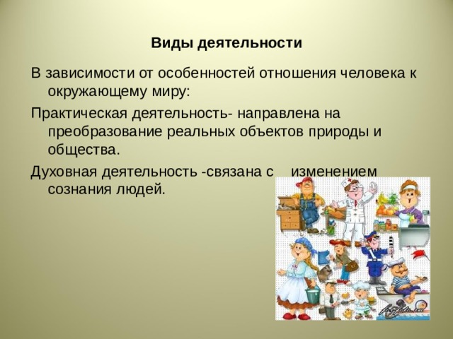 Виды деятельности В зависимости от особенностей отношения человека к окружающему миру: Практическая деятельность- направлена на преобразование реальных объектов природы и общества. Духовная деятельность -связана с изменением сознания людей.