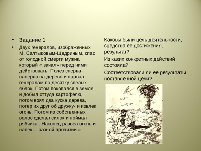 Задание 1 Двух генералов, изображенных М. Салтыковым-Щедриным, спас от голодной смерти мужик, который « зачал» перед ними действовать. Полез сперва-наперво на дерево и нарвал генералам по десятку спелых яблок. Потом покопался в земле и добыл оттуда картофелю, потом взял два куска дерева, потер их друг об дружку- и извлек огонь. Потом из собственных волос сделал силок и поймал рябчика . Наконец развел огонь и напек… разной провизии.»