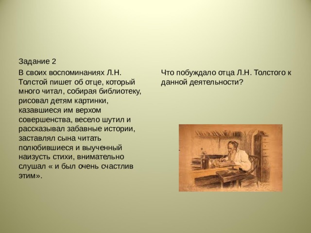 Задание 2 В своих воспоминаниях Л.Н. Толстой пишет об отце, который много читал, собирая библиотеку, рисовал детям картинки, казавшиеся им верхом совершенства, весело шутил и рассказывал забавные истории, заставлял сына читать полюбившиеся и выученный наизусть стихи, внимательно слушал « и был очень счастлив этим». Что побуждало отца Л.Н. Толстого к данной деятельности?