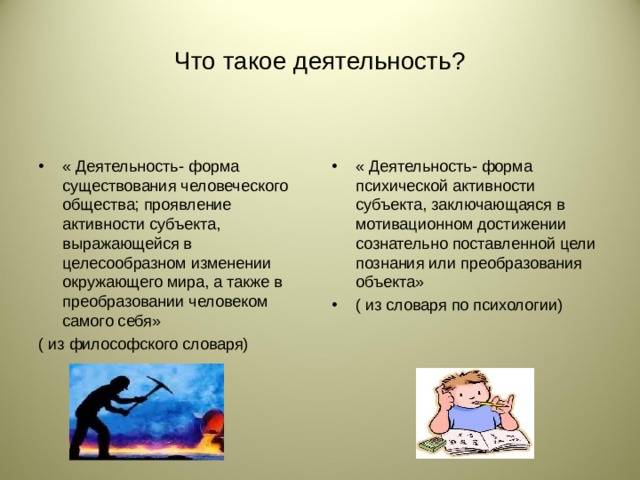 Что такое деятельность? « Деятельность- форма существования человеческого общества; проявление активности субъекта, выражающейся в целесообразном изменении окружающего мира, а также в преобразовании человеком самого себя» « Деятельность- форма психической активности субъекта, заключающаяся в мотивационном достижении сознательно поставленной цели познания или преобразования объекта» ( из словаря по психологии) ( из философского словаря)