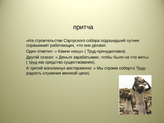 притча «На строительстве Сартрского собора подошедший путник спрашивает работающих, что они делают. Один ответил: « Камни ношу» ( Труд-принудиловка). Другой сказал: « Деньги зарабатываю, чтобы было на что жить» ( труд как средство существования). А третий воскликнул восторженно: « Мы строим собор!»( Труд- радость служения великой цели).