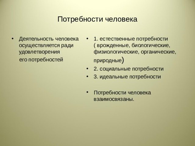 Потребности человека Деятельность человека осуществляется ради удовлетворения 1. естественные потребности ( врожденные, биологические, физиологические, органические, природные ) 2. социальные потребности 3. идеальные потребности  Потребности человека взаимосвязаны.  его потребностей