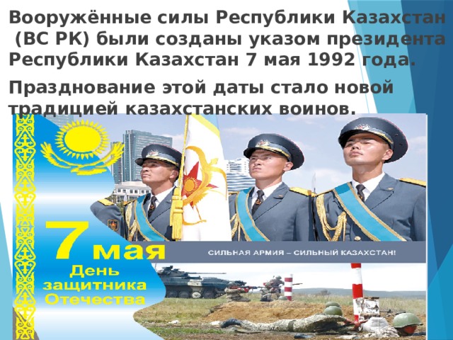 Вооружённые силы Республики Казахстан (ВС РК) были созданы указом президента Республики Казахстан 7 мая 1992 года. Празднование этой даты стало новой традицией казахстанских воинов.