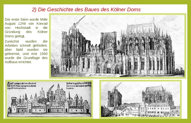 2) Die Geschichte des Baues des Kölner Doms Der erste Stein wurde Mitte August 1248 von Konrad von Hochstadt in die Gründung des Kölner Doms gelegt. Zunächst wurden die Arbeiten schnell gefördert, aber bald wurden sie gebremst, und erst 1560 wurde die Grundlage des Aufbaus errichtet.