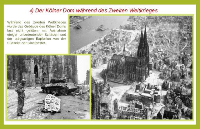 4 ) Der Kölner Dom während des Zweiten Weltkrieges  Während des zweiten Weltkrieges wurde das Gebäude des Kölner Doms fast nicht gelitten, mit Ausnahme einiger unbedeutender Schäden und der prägeartigen Explosion von der Südseite der Glasfenster.