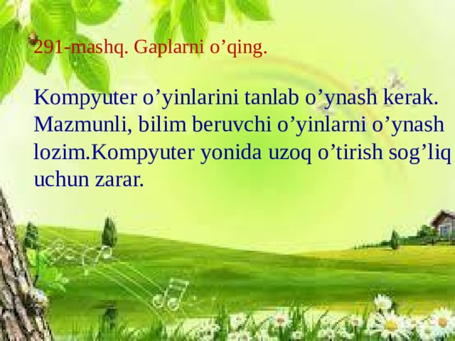 291-mashq. Gaplarni o’qing. Kompyuter o’yinlarini tanlab o’ynash kerak. Mazmunli, bilim beruvchi o’yinlarni o’ynash lozim.Kompyuter yonida uzoq o’tirish sog’liq uchun zarar.