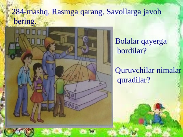 284-mashq. Rasmga qarang. Savollarga javob  bering. Bolalar qayerga  bordilar? Quruvchilar nimalar  quradilar?