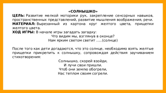 «СОЛНЫШКО» ЦЕЛЬ:  Развитие мелкой моторики рук, закрепление сенсорных навыков, пространственных представлений, развитие мышления воображения, речи. МАТЕРИАЛ:  Вырезанный из картона круг желтого цвета, прищепки желтого цвета. ХОД ИГРЫ:  В начале игры загадать загадку: Что видим мы, взглянув в оконце? Нам ярким светом светит …..(солнце) После того как дети догадаются, что это солнце, необходимо взять желтые прищепки прикрепить к солнышку, сопровождая действия заучиванием стихотворения: Солнышко, скорей взойди, И лучи свои пришли. Чтоб они землю обогрели, Нас теплом своим согрели.  