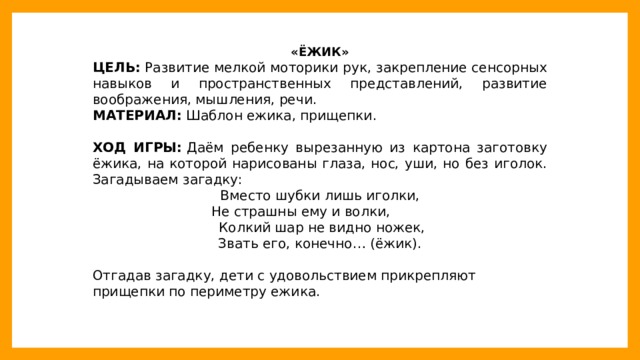 «ЁЖИК» ЦЕЛЬ:  Развитие мелкой моторики рук, закрепление сенсорных навыков и пространственных представлений, развитие воображения, мышления, речи. МАТЕРИАЛ:  Шаблон ежика, прищепки. ХОД ИГРЫ:  Даём ребенку вырезанную из картона заготовку ёжика, на которой нарисованы глаза, нос, уши, но без иголок. Загадываем загадку: Вместо шубки лишь иголки,  Не страшны ему и волки,  Колкий шар не видно ножек, Звать его, конечно… (ёжик). Отгадав загадку, дети с удовольствием прикрепляют прищепки по периметру ежика.