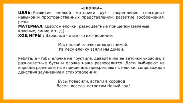 «ЁЛОЧКА» ЦЕЛЬ:  Развитие мелкой моторики рук, закрепление сенсорных навыков и пространственных представлений, развитие воображения, речи. МАТЕРИАЛ:  Шаблон елочки, разноцветные прищепки (зеленые, красные, синие и т. д.) ХОД ИГРЫ :  Взрослый читает стихотворение:  Маленькой елочке холодно зимой, Из лесу елочку взяли мы домой. Ребята, а чтобы елочка не грустила, давайте мы ее веточки украсим, в разноцветные бусы и елочка наша развеселится. Дети выбирают из коробки разноцветные прищепки, прикрепляют к елочке, сопровождая действия заучиванием стихотворения: Бусы повесили, встали в хоровод  Весел, весело, встретим Новый год!  