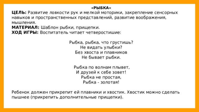 «РЫБКА» ЦЕЛЬ:  Развитие ловкости рук и мелкой моторики, закрепление сенсорных навыков и пространственных представлений, развитие воображения, мышления. МАТЕРИАЛ:  Шаблон рыбки, прищепки. ХОД ИГРЫ:  Воспитатель читает четверостишие: Рыбка, рыбка, что грустишь? Не видать улыбки? Без хвоста и плавников Не бывает рыбки.    Рыбка по волнам плывет, И друзей к себе зовет! Рыбка не простая, Рыбка - золотая! Ребенок должен прикрепит ей плавники и хвостик. Хвостик можно сделать пышнее (прикрепить дополнительные прищепки).