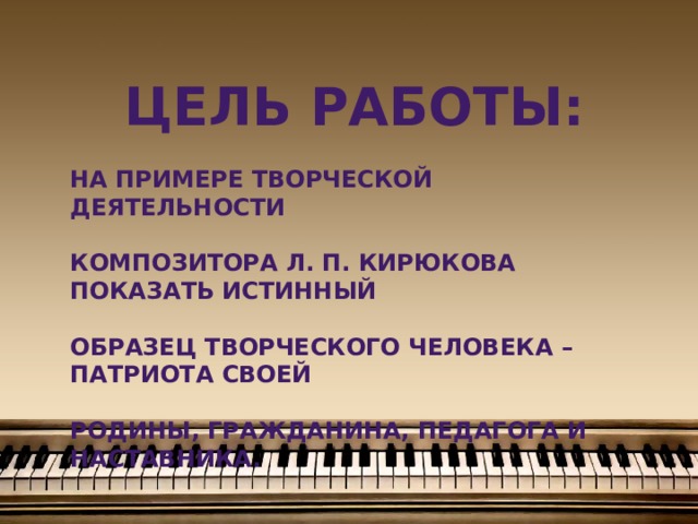 Цель работы:  на примере творческой деятельности  Композитора Л. П. Кирюкова показать истинный  образец творческого человека – патриота своей  Родины, гражданина, педагога и наставника.