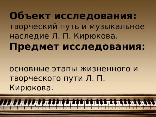 Объект исследования:  творческий путь и музыкальное наследие Л. П. Кирюкова.  Предмет исследования:  основные этапы жизненного и творческого пути Л. П. Кирюкова.