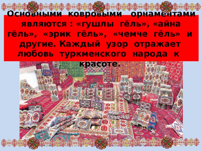 Основными ковровыми орнаментами являются : «гушлы гёль», «айна гёль», «эрик гёль», «чемче гёль» и другие. Каждый узор отражает любовь туркменского народа к красоте.