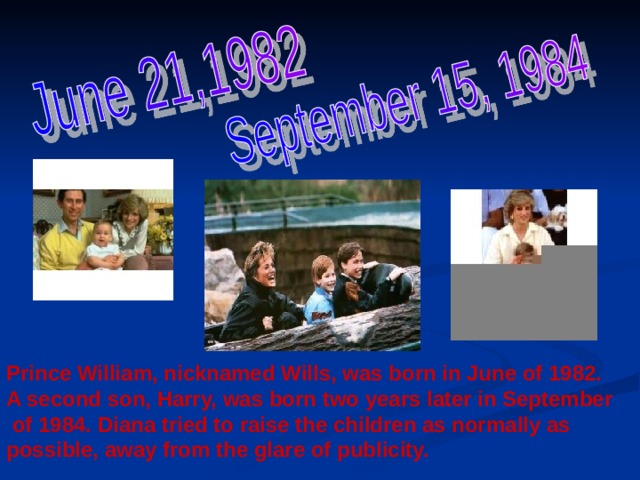 Prince William, nicknamed Wills, was born in June of 1982. A second son, Harry, was born two years later in September  of 1984. Diana tried to raise the children as normally as possible, away from the glare of publicity.