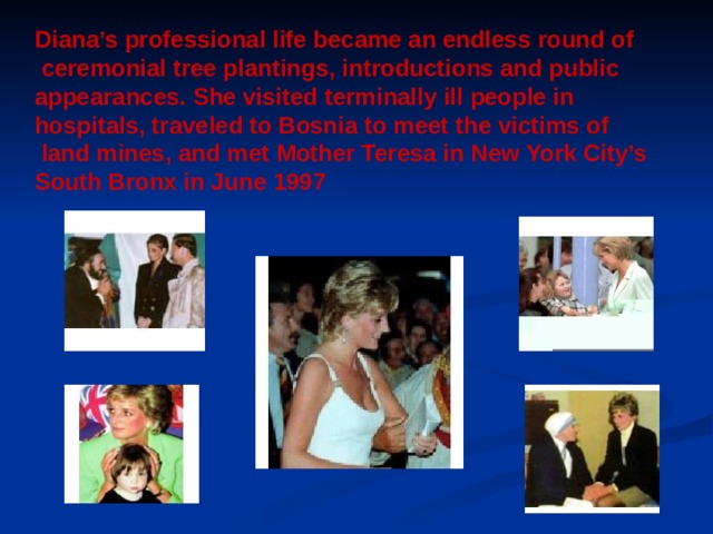 Diana’s professional life became an endless round of  ceremonial tree plantings, introductions and public appearances. She visited terminally ill people in hospitals, traveled to Bosnia to meet the victims of  land mines, and met Mother Teresa in New York City’s South Bronx in June 1997