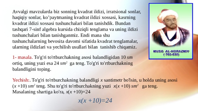 Avvalgi mavzularda biz sonning kvadrat ildizi, irratsional sonlar, haqiqiy sonlar, ko’paytmaning kvadrat ildizi xossasi, kasrning kvadrat ildizi xossasi tushunchalari bilan tanishdik. Bundan tashqari 7-sinf algebra kursida chiziqli tenglama va uning ildizi tushunchalari bilan tanishganmiz. Endi mana shu tushunchalarning bevosita davomi sifatida kvadrat tenglamalar, ularning ildizlari va yechilish usullari bilan tanishib chiqamiz. 1- masala. To'g'ri to'rtburchakning asosi balandligidan 10 sm ortiq, uning yuzi esa 24 sm 2 ga teng. To'g'ri to'rtburchakning balandligini toping. Yechish: . To'g'ri to'rtburchakning balandligi x santimetr bo'lsin, u holda uning asosi ( x +10) sm 2 teng. Shu to'g'ri to'rtburchakning yuzi x ( x +10) sm 2 ga teng. Masalaning shartiga ko'ra, x ( x +10)=24 x(x +10)=24