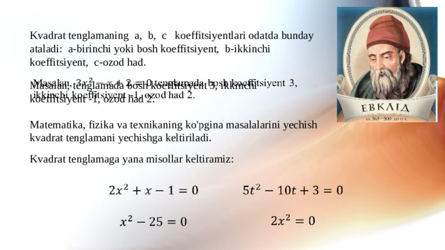 Kvadrat tenglamaning a, b, c koeffitsiyentlari odatda bunday ataladi: a-birinchi yoki bosh koeffitsiyent, b-ikkinchi koeffitsiyent, c-ozod had.   Masalan, tenglamada bosh koeffitsiyent 3, ikkinchi koeffitsiyent -1, ozod had 2. Matematika, fizika va texnikaning ko'pgina masalalarini yechish kvadrat tenglamani yechishga keltiriladi. Kvadrat tenglamaga yana misollar keltiramiz:        