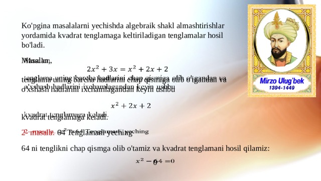 Ko'pgina masalalarni yechishda algebraik shakl almashtirishlar yordamida kvadrat tenglamaga keltiriladigan tenglamalar hosil bo'ladi. Masalan,   tenglama uning barcha hadlarini chap qismiga olib o'tgandan va o'xshash hadlarini ixchamlagandan keyin ushbu   kvadrat tenglamaga keladi. 2- masala.  64  Tenglamani yeching   64 ni tenglikni chap qismga olib o'tamiz va kvadrat tenglamani hosil qilamiz: 0  