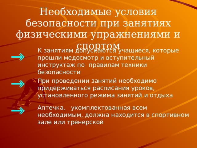 Необходимые условия безопасности при занятиях физическими упражнениями и спортом К занятиям допускаются учащиеся, которые прошли медосмотр и вступительный инструктаж по правилам техники безопасности При проведении занятий необходимо придерживаться расписания уроков, установленного режима занятий и отдыха Аптечка, укомплектованная всем необходимым, должна находится в спортивном зале или тренерской 5