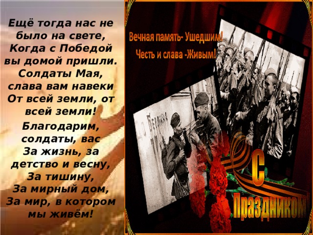 Ещё тогда нас не было на свете,  Когда с Победой вы домой пришли.  Солдаты Мая, слава вам навеки  От всей земли, от всей земли! Благодарим, солдаты, вас  За жизнь, за детство и весну,  За тишину,  За мирный дом,  За мир, в котором мы живём!