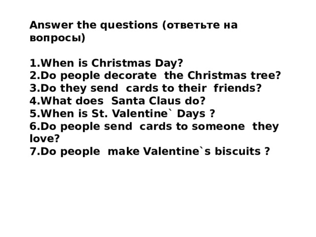 Answer the questions (ответьте на вопросы)  1.When is Christmas Day? 2.Do people decorate the Christmas tree? 3.Do they send cards to their friends? 4.What does Santa Claus do? 5.When is St. Valentine` Days ? 6.Do people send cards to someone they love? 7.Do people make Valentine`s biscuits ?