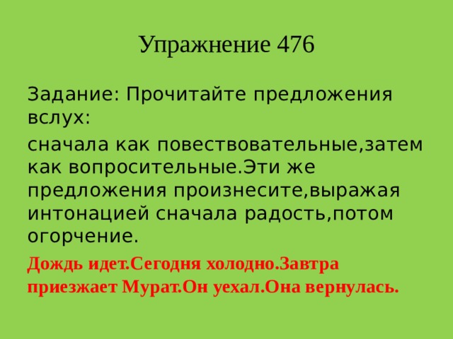 Упражнение 476 Задание: Прочитайте предложения вслух: сначала как повествовательные,затем как вопросительные.Эти же предложения произнесите,выражая интонацией сначала радость,потом огорчение. Дождь идет.Сегодня холодно.Завтра приезжает Мурат.Он уехал.Она вернулась.