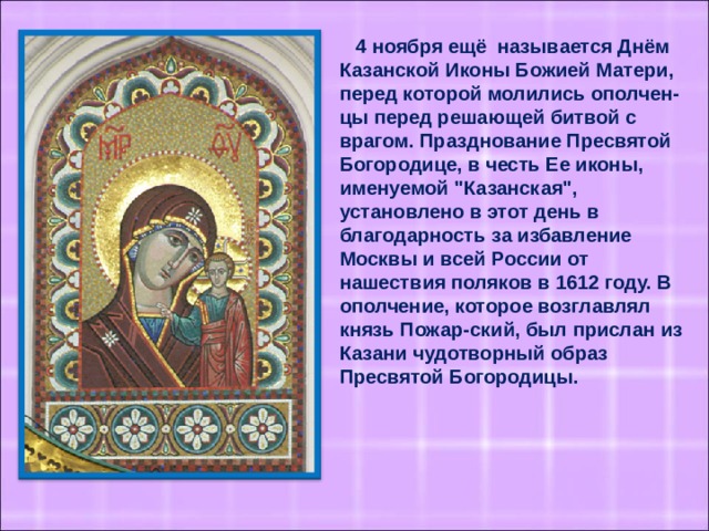 4 ноября ещё называется Днём Казанской Иконы Божией Матери, перед которой молились ополчен-цы перед решающей битвой с врагом. Празднование Пресвятой Богородице, в честь Ее иконы, именуемой 