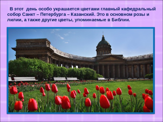 В этот день особо украшается цветами главный кафедральный собор Санкт – Петербурга – Казанский. Это в основном розы и лилии, а также другие цветы, упоминаемые в Библии.