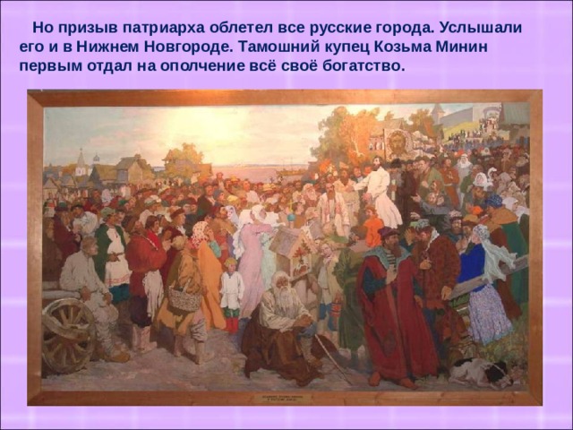 Но призыв патриарха облетел все русские города. Услышали его и в Нижнем Новгороде. Тамошний купец Козьма Минин первым отдал на ополчение всё своё богатство.