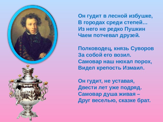 Он гудит в лесной избушке, В городах среди степей… Из него не редко Пушкин Чаем потчевал друзей. Полководец, князь Суворов За собой его возил. Самовар наш нюхал порох, Видел крепость Измаил. Он гудит, не уставая, Двести лет уже подряд. Самовар душа живая – Друг веселью, сказке брат.