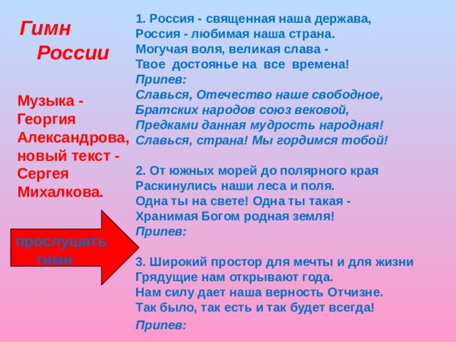 1. Россия - священная наша держава,  Россия - любимая наша страна.  Могучая воля, великая слава -  Твое достоянье на все времена!  Припев:  Славься, Отечество наше свободное,  Братских народов союз вековой,  Предками данная мудрость народная!  Славься, страна! Мы гордимся тобой!   2. От южных морей до полярного края  Раскинулись наши леса и поля.  Одна ты на свете! Одна ты такая -  Хранимая Богом родная земля!  Припев:  3. Широкий простор для мечты и для жизни  Грядущие нам открывают года.  Нам силу дает наша верность Отчизне.  Так было, так есть и так будет всегда!  Припев:     Гимн  России Музыка - Георгия Александрова, новый текст - Сергея Михалкова.  прослушать  гимн