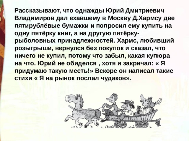 Рассказывают, что однажды Юрий Дмитриевич Владимиров дал ехавшему в Москву Д.Хармсу две пятирублёвые бумажки и попросил ему купить на одну пятёрку книг, а на другую пятёрку- рыболовных принадлежностей. Хармс, любивший розыгрыши, вернулся без покупок и сказал, что ничего не купил, потому что забыл, какая купюра на что. Юрий не обиделся , хотя и закричал: « Я придумаю такую месть!» Вскоре он написал такие стихи « Я на рынок послал чудаков».