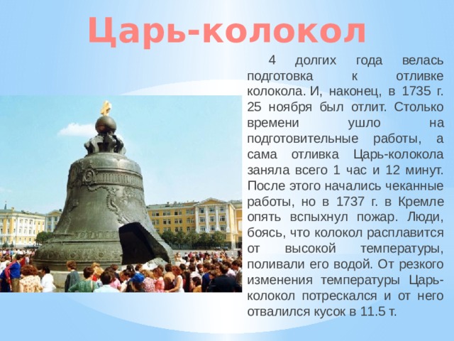 Царь-колокол 4 долгих года велась подготовка к отливке колокола. И, наконец, в 1735 г. 25 ноября был отлит. Столько времени ушло на подготовительные работы, а сама отливка Царь-колокола заняла всего 1 час и 12 минут. После этого начались чеканные работы, но в 1737 г. в Кремле опять вспыхнул пожар. Люди, боясь, что колокол расплавится от высокой температуры, поливали его водой. От резкого изменения температуры Царь-колокол потрескался и от него отвалился кусок в 11.5 т. 