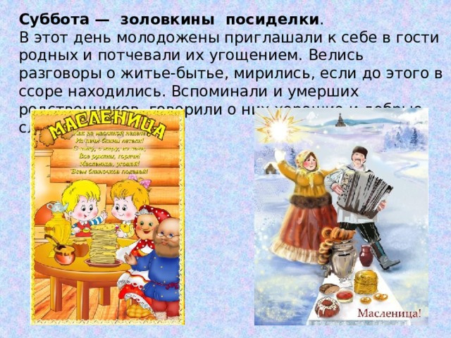 Суббота — золовкины посиделки . В этот день молодожены приглашали к себе в гости родных и потчевали их угощением. Велись разговоры о житье-бытье, мирились, если до этого в ссоре находились. Вспоминали и умерших родственников, говорили о них хорошие и добрые слова.