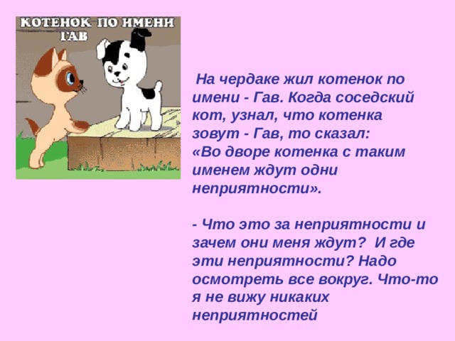 На чердаке жил котенок по имени - Гав. Когда соседский кот, узнал, что котенка зовут - Гав, то сказал: «Во дворе котенка с таким именем ждут одни неприятности».  - Что это за неприятности и зачем они меня ждут? И где эти неприятности? Надо осмотреть все вокруг. Что-то я не вижу никаких неприятностей